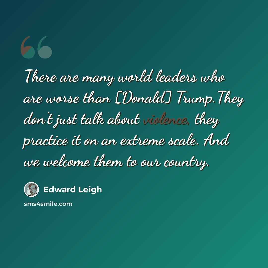 “There are many world leaders who are worse than [Donald] Trump.They don't just talk about violence, they practice it on an extreme scale. And we welcome them to our country.” quote by Edward Leigh