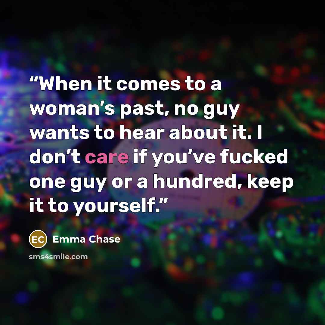 “When it comes to a woman’s past, no guy wants to hear about it. I don’t care if you’ve fucked one guy or a hundred, keep it to yourself.” quote by Emma Chase