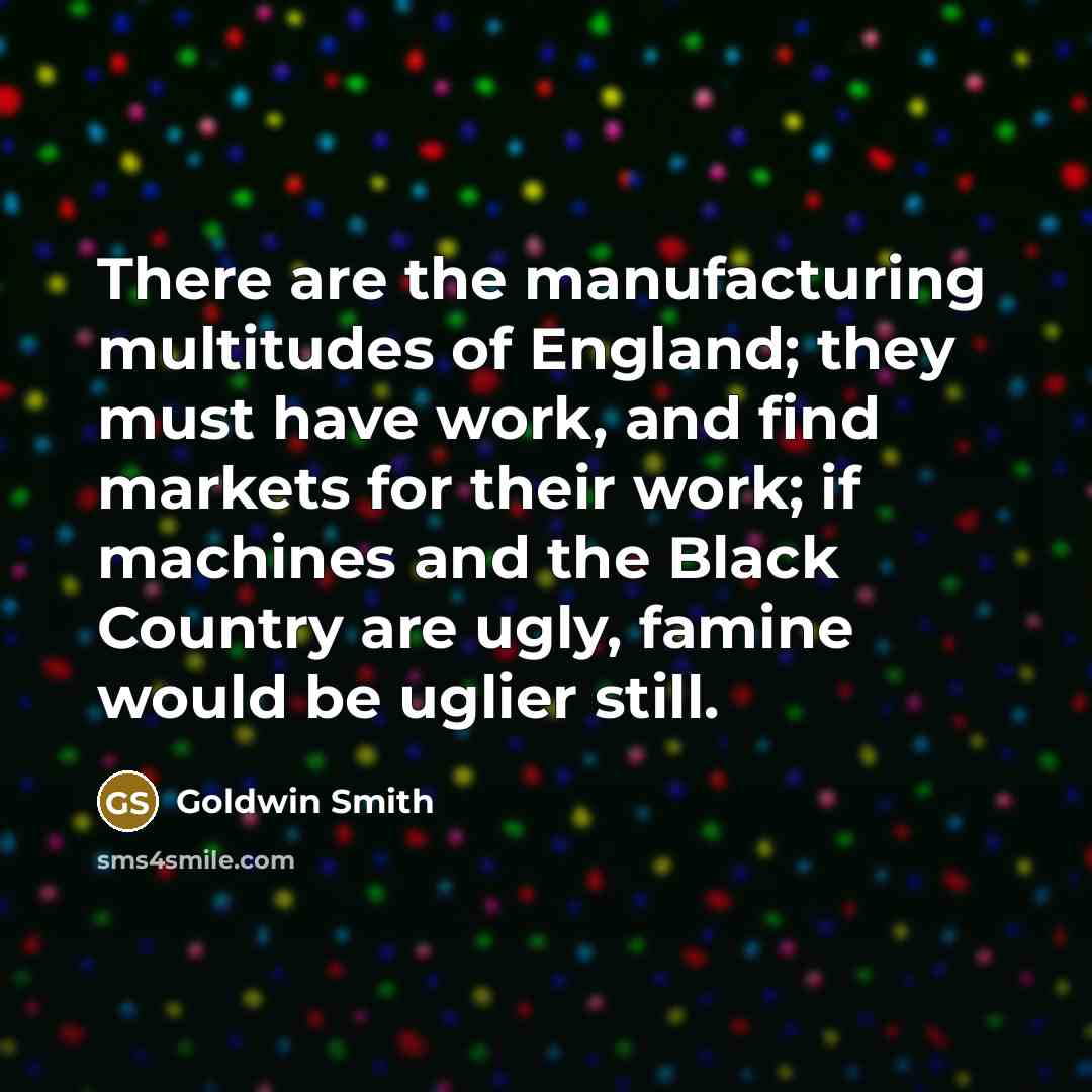 “There are the manufacturing multitudes of England; they must have work, and find markets for their work; if machines and the Black Country are ugly, famine would be uglier still.” quote by Goldwin Smith