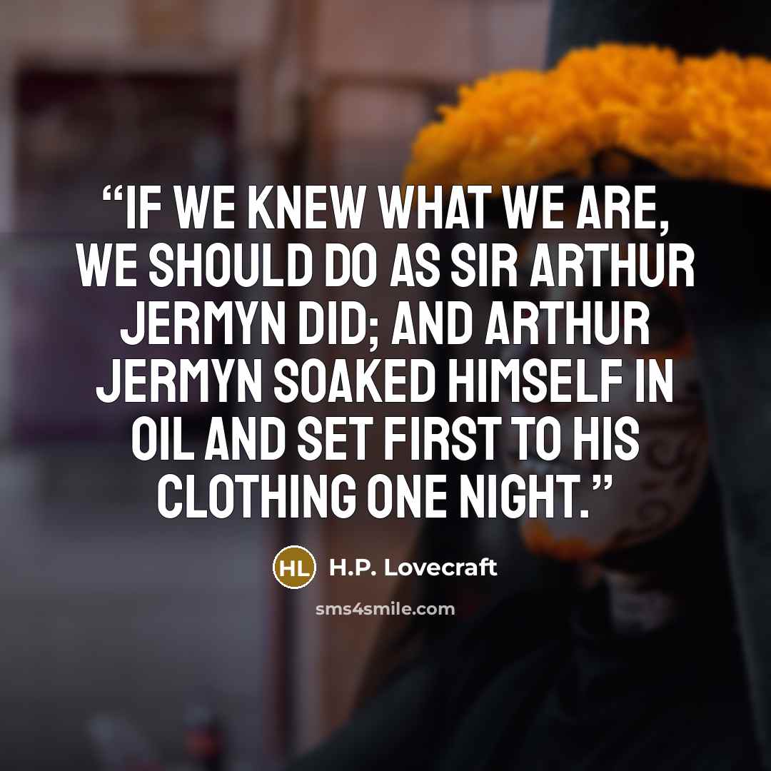 “If we knew what we are, we should do as Sir Arthur Jermyn did; and Arthur Jermyn soaked himself in oil and set first to his clothing one night.” quote by H.P. Lovecraft