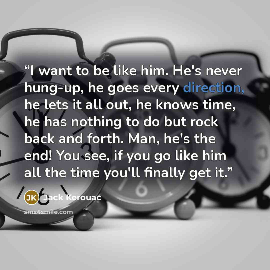 “I want to be like him. He's never hung-up, he goes every direction, he lets it all out, he knows time, he has nothing to do but rock back and forth. Man, he's the end! You see, if you go like him all the time you'll finally get it.” quote by Jack Kerouac