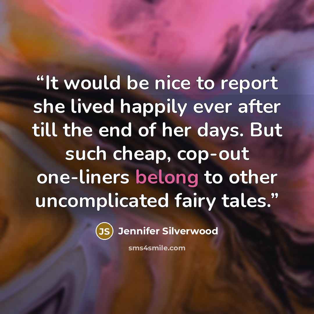 “It would be nice to report she lived happily ever after till the end of her days. But such cheap, cop-out one-liners belong to other uncomplicated fairy tales.” quote by Jennifer Silverwood