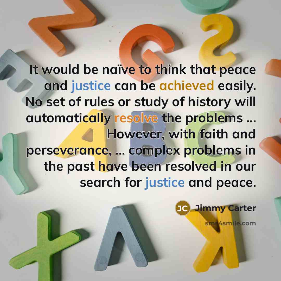 “It would be naïve to think that peace and justice can be achieved easily. No set of rules or study of history will automatically resolve the problems ... However, with faith and perseverance, ... complex problems in the past have been resolved in our search for justice and peace.” quote by Jimmy Carter