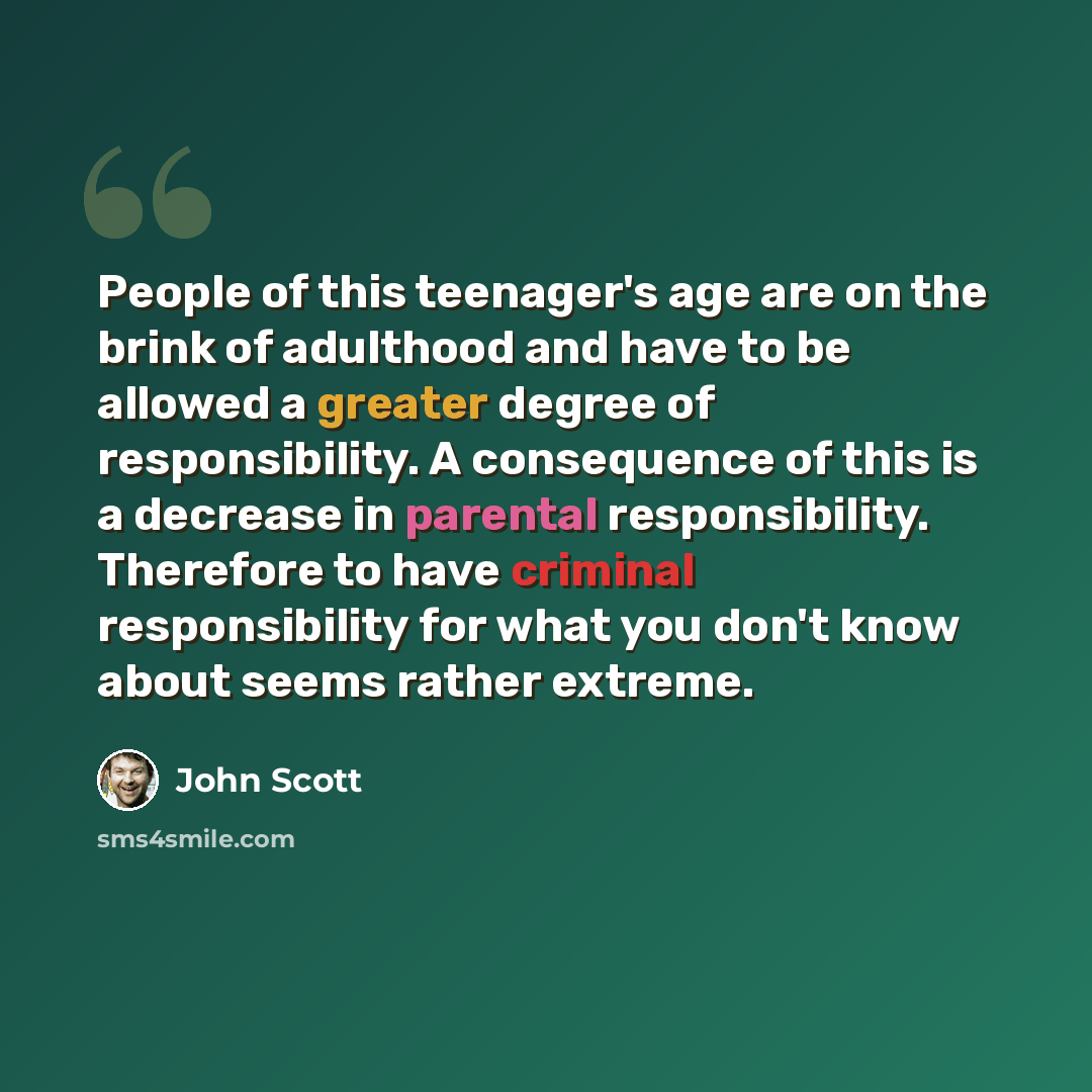 “People of this teenager's age are on the brink of adulthood and have to be allowed a greater degree of responsibility. A consequence of this is a decrease in parental responsibility. Therefore to have criminal responsibility for what you don't know about seems rather extreme.” quote by John Scott