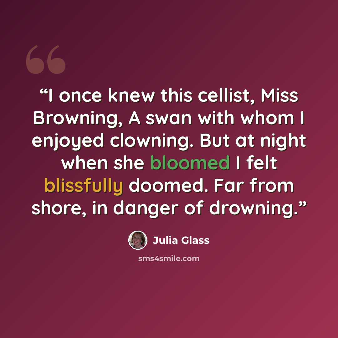 “I once knew this cellist, Miss Browning, A swan with whom I enjoyed clowning. But at night when she bloomed I felt blissfully doomed. Far from shore, in danger of drowning.” quote by Julia Glass