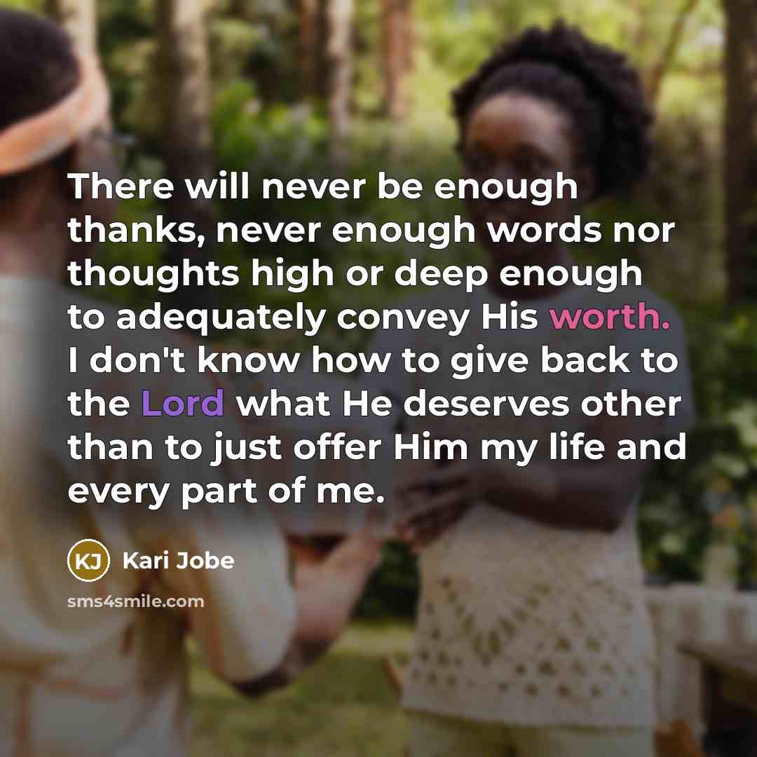“There will never be enough thanks, never enough words nor thoughts high or deep enough to adequately convey His worth. I don't know how to give back to the Lord what He deserves other than to just offer Him my life and every part of me.” quote by Kari Jobe