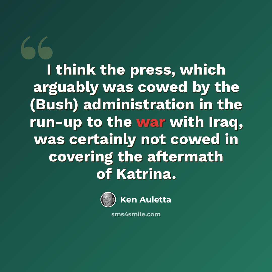 “I think the press, which arguably was cowed by the (Bush) administration in the run-up to the war with Iraq, was certainly not cowed in covering the aftermath of Katrina.” quote by Ken Auletta