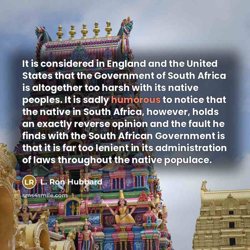 “It is considered in England and the United States that the Government of South Africa is altogether too harsh with its native peoples. It is sadly humorous to notice that the native in South Africa, however, holds an exactly reverse opinion and the fault he finds with the South African Government…” quote by L. Ron Hubbard