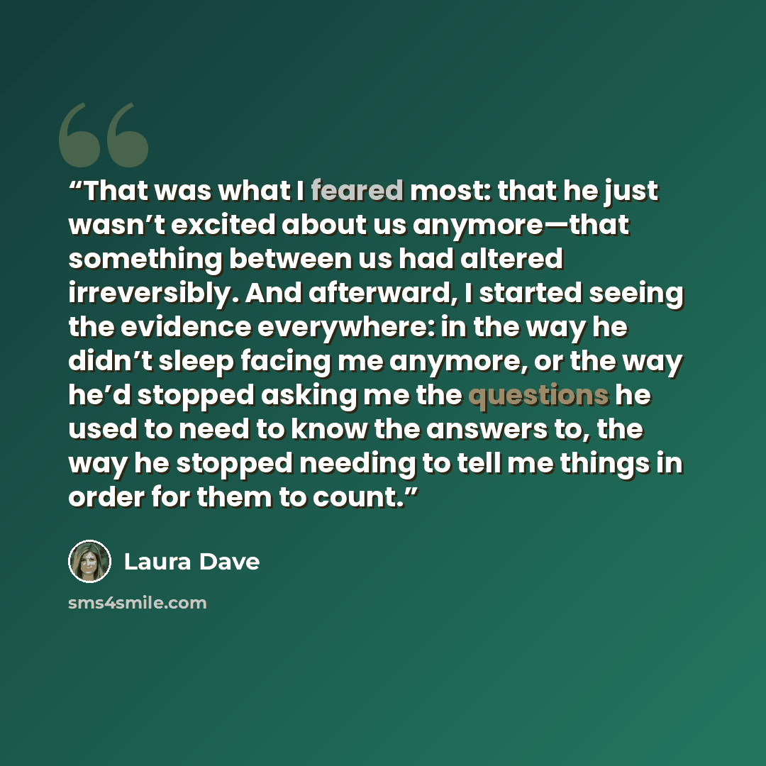 “That was what I feared most: that he just wasn’t excited about us anymore—that something between us had altered irreversibly. And afterward, I started seeing the evidence everywhere: in the way he didn’t sleep facing me anymore, or the way he’d stopped asking me the questions he used to need to…” quote by Laura Dave