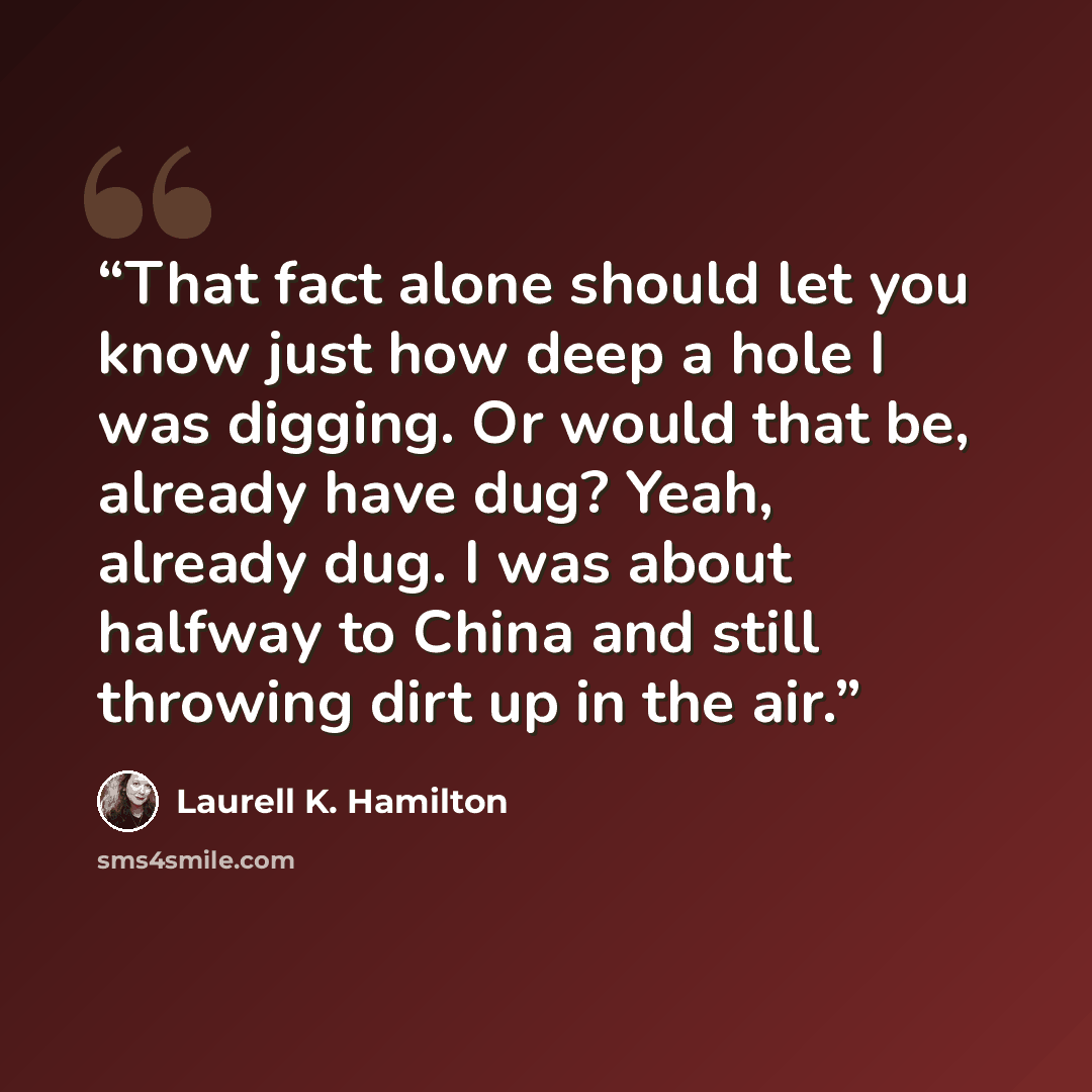 “That fact alone should let you know just how deep a hole I was digging. Or would that be, already have dug? Yeah, already dug. I was about halfway to China and still throwing dirt up in the air.” quote by Laurell K. Hamilton