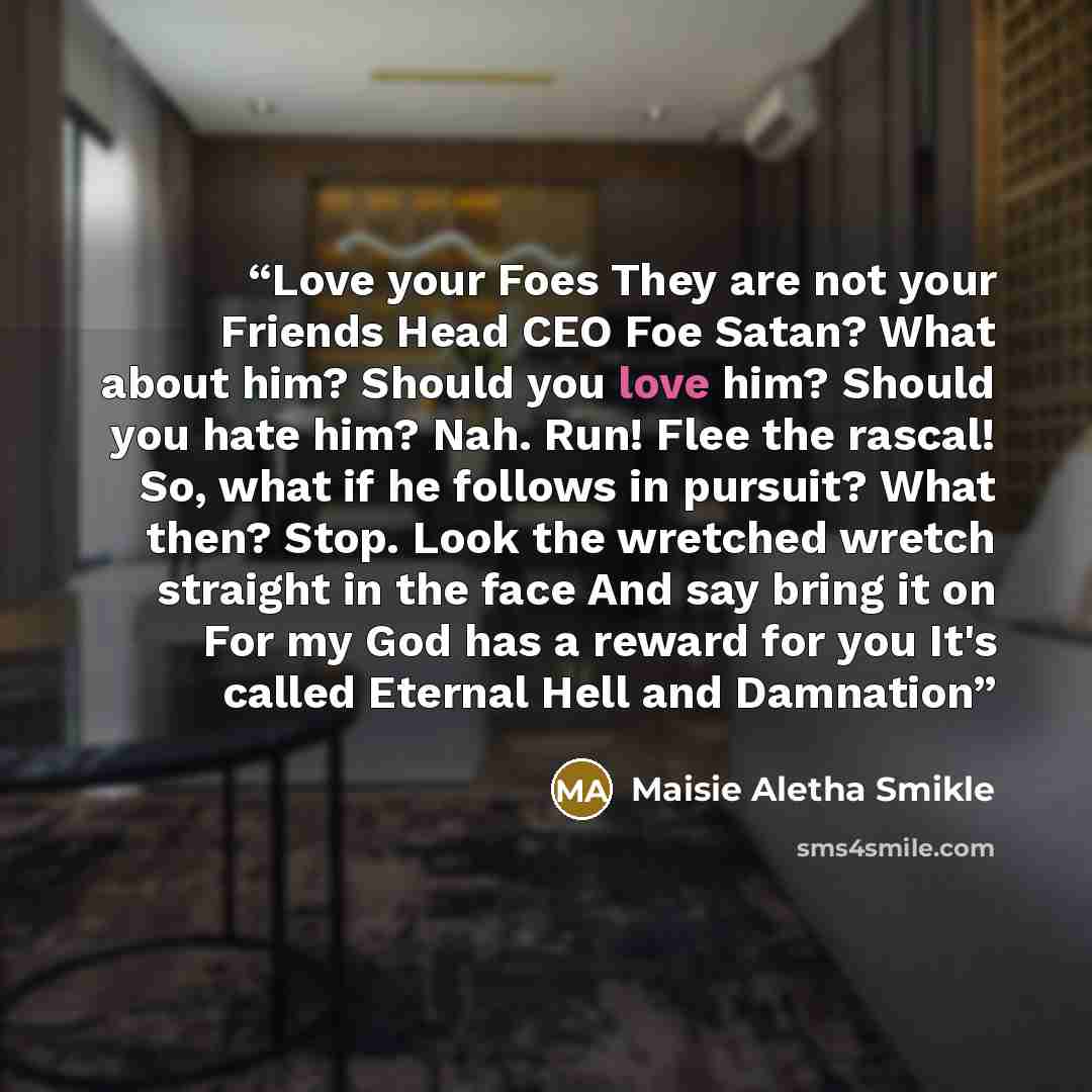“Love your Foes They are not your Friends Head CEO Foe Satan? What about him? Should you love him? Should you hate him? Nah. Run! Flee the rascal! So, what if he follows in pursuit? What then? Stop. Look the wretched wretch straight in the face And say bring it on For my God has a reward for you…” quote by Maisie Aletha Smikle