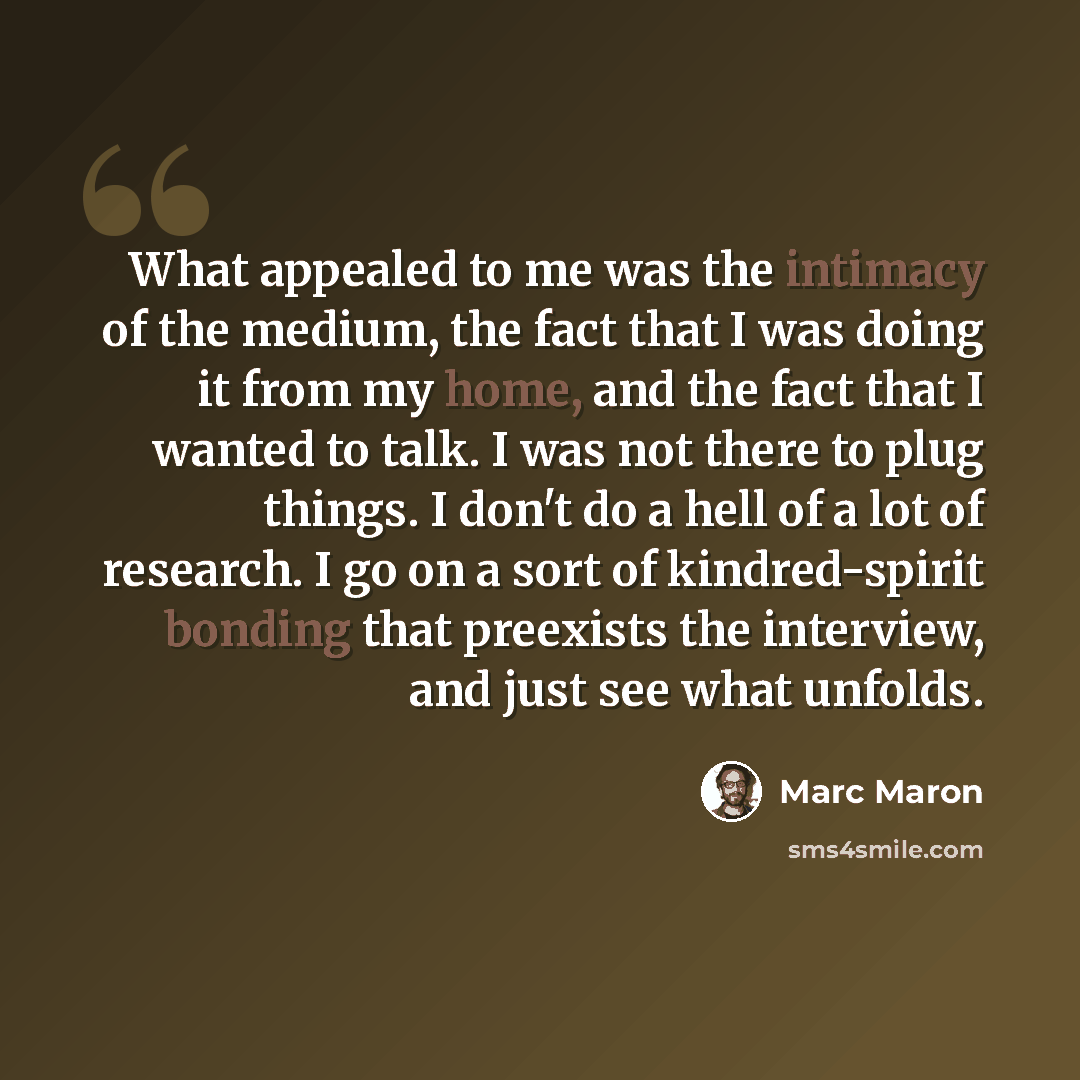 “What appealed to me was the intimacy of the medium, the fact that I was doing it from my home, and the fact that I wanted to talk. I was not there to plug things. I don't do a hell of a lot of research. I go on a sort of kindred-spirit bonding that preexists the interview, and just see what unfolds.” quote by Marc Maron