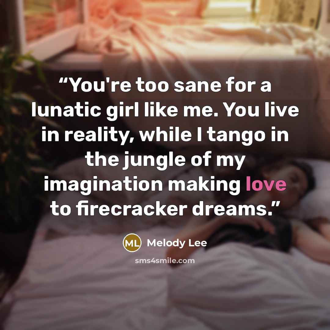 “You're too sane for a lunatic girl like me. You live in reality, while I tango in the jungle of my imagination making love to firecracker dreams.” quote by Melody Lee