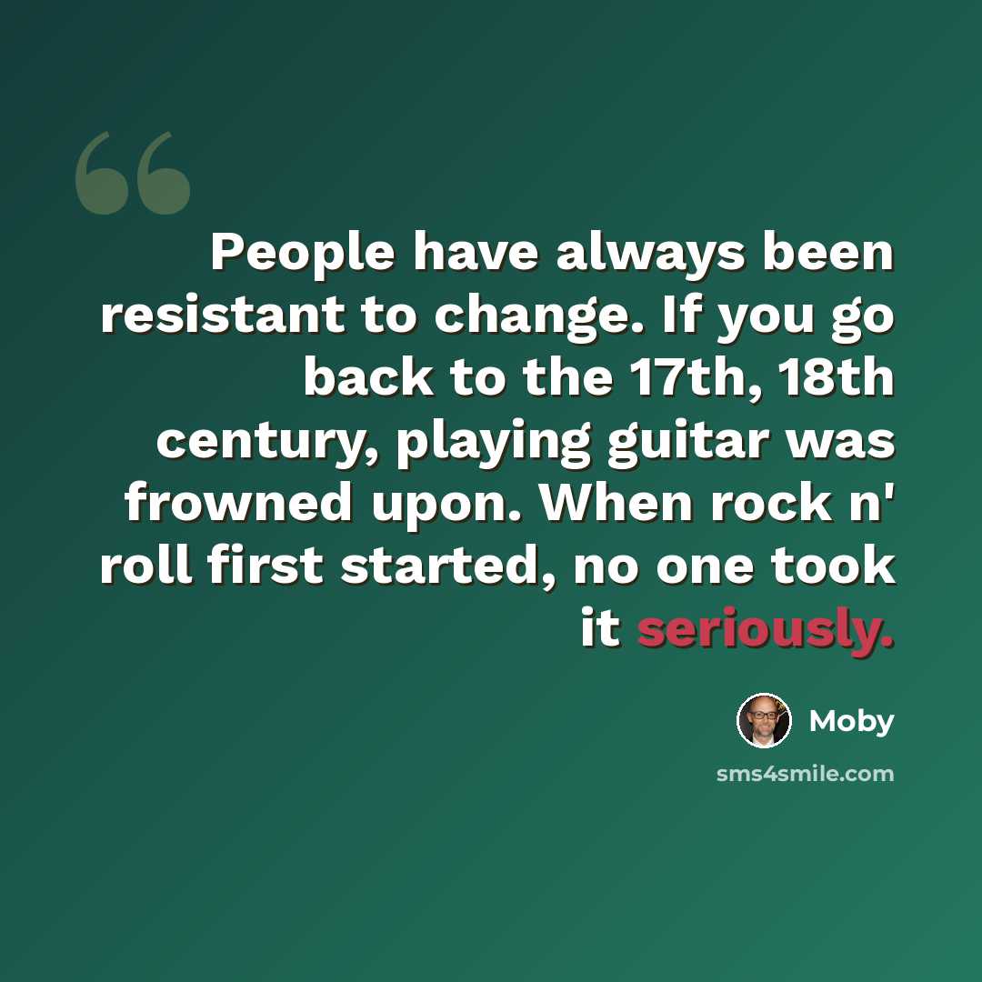 “People have always been resistant to change. If you go back to the 17th, 18th century, playing guitar was frowned upon. When rock n' roll first started, no one took it seriously.” quote by Moby