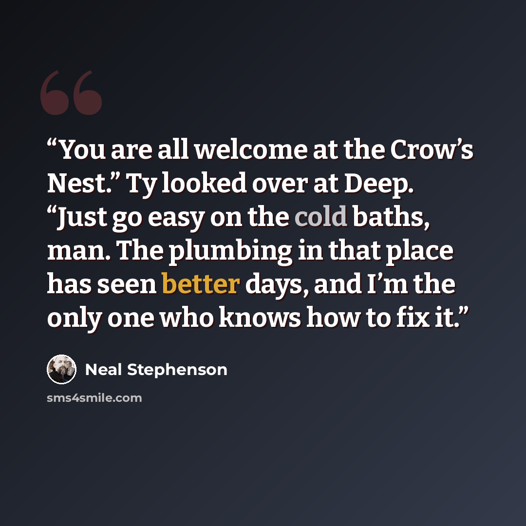 “You are all welcome at the Crow’s Nest.” Ty looked over at Deep. “Just go easy on the cold baths, man. The plumbing in that place has seen better days, and I’m the only one who knows how to fix it.” quote by Neal Stephenson