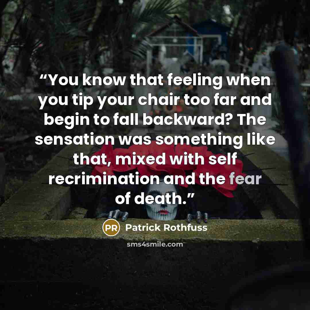 “You know that feeling when you tip your chair too far and begin to fall backward? The sensation was something like that, mixed with self recrimination and the fear of death.” quote by Patrick Rothfuss