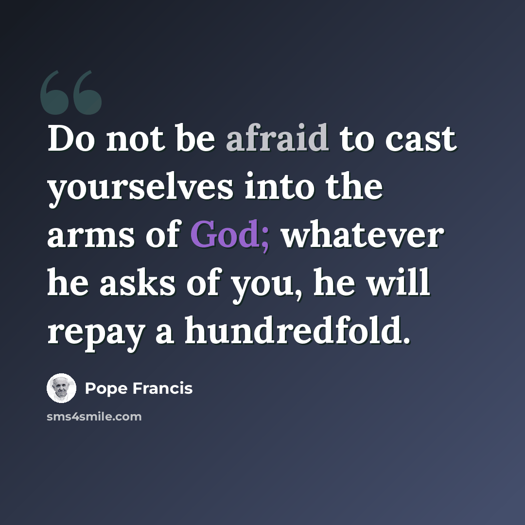 “Do not be afraid to cast yourselves into the arms of God; whatever he asks of you, he will repay a hundredfold.” quote by Pope Francis