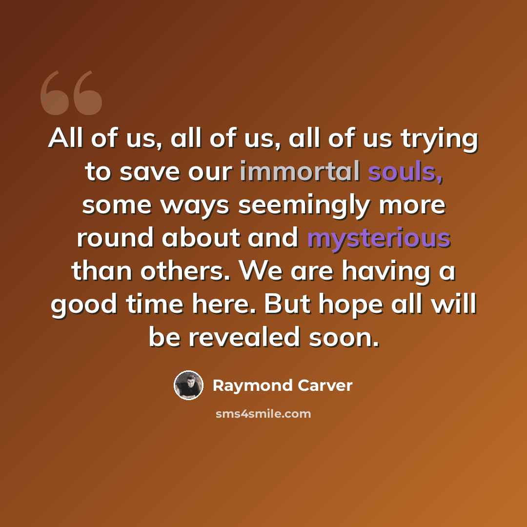 “All of us, all of us, all of us trying to save our immortal souls, some ways seemingly more round about and mysterious than others. We are having a good time here. But hope all will be revealed soon.” quote by Raymond Carver