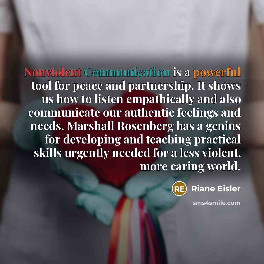 “Nonviolent Communication is a powerful tool for peace and partnership. It shows us how to listen empathically and also communicate our authentic feelings and needs. Marshall Rosenberg has a genius for developing and teaching practical skills urgently needed for a less violent, more caring world.” quote by Riane Eisler