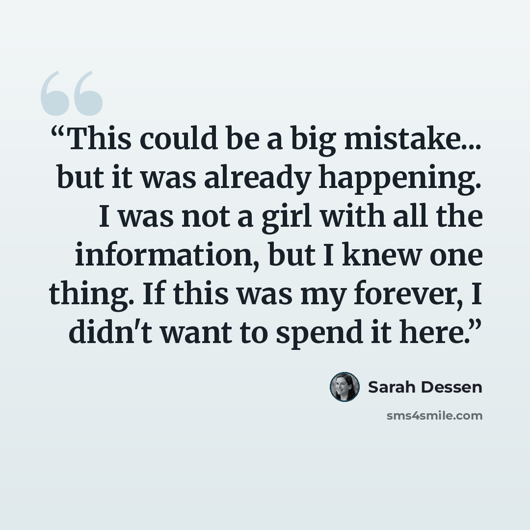 “This could be a big mistake... but it was already happening. I was not a girl with all the information, but I knew one thing. If this was my forever, I didn't want to spend it here.” quote by Sarah Dessen