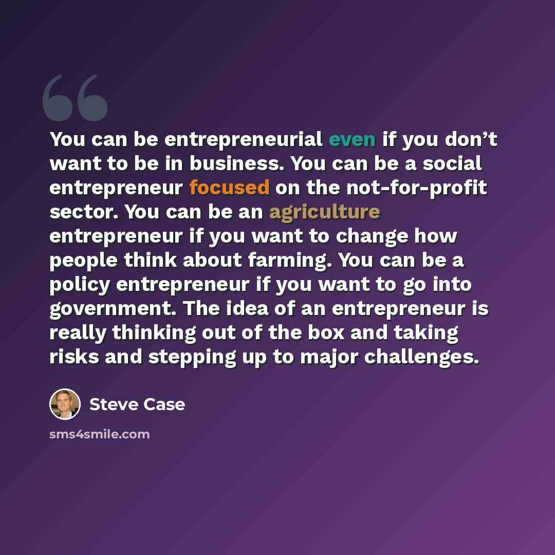 “You can be entrepreneurial even if you don’t want to be in business. You can be a social entrepreneur focused on the not-for-profit sector. You can be an agriculture entrepreneur if you want to change how people think about farming. You can be a policy entrepreneur if you want to go into…” quote by Steve Case