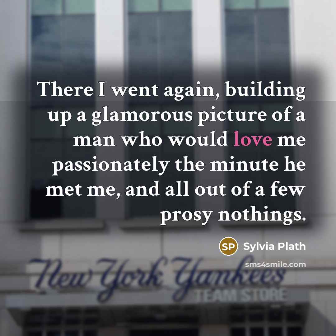 “There I went again, building up a glamorous picture of a man who would love me passionately the minute he met me, and all out of a few prosy nothings.” quote by Sylvia Plath