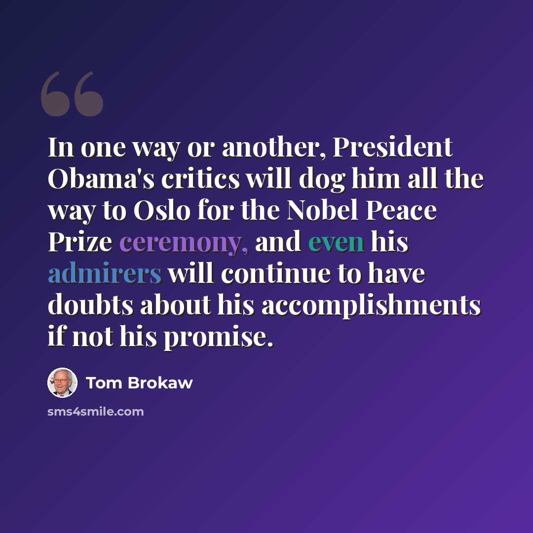 “In one way or another, President Obama's critics will dog him all the way to Oslo for the Nobel Peace Prize ceremony, and even his admirers will continue to have doubts about his accomplishments if not his promise.” quote by Tom Brokaw