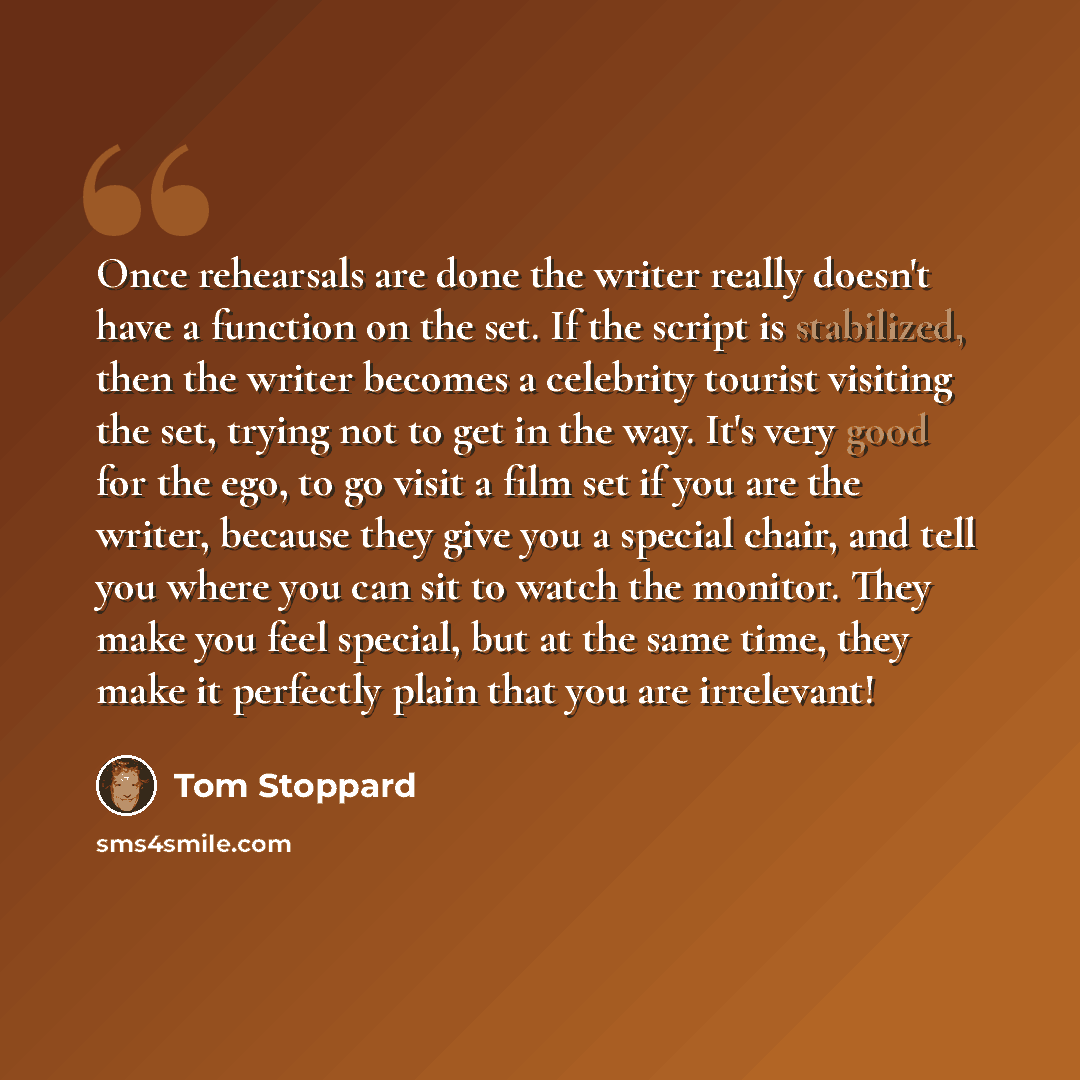 “Once rehearsals are done the writer really doesn't have a function on the set. If the script is stabilized, then the writer becomes a celebrity tourist visiting the set, trying not to get in the way. It's very good for the ego, to go visit a film set if you are the writer, because they give you a…” quote by Tom Stoppard