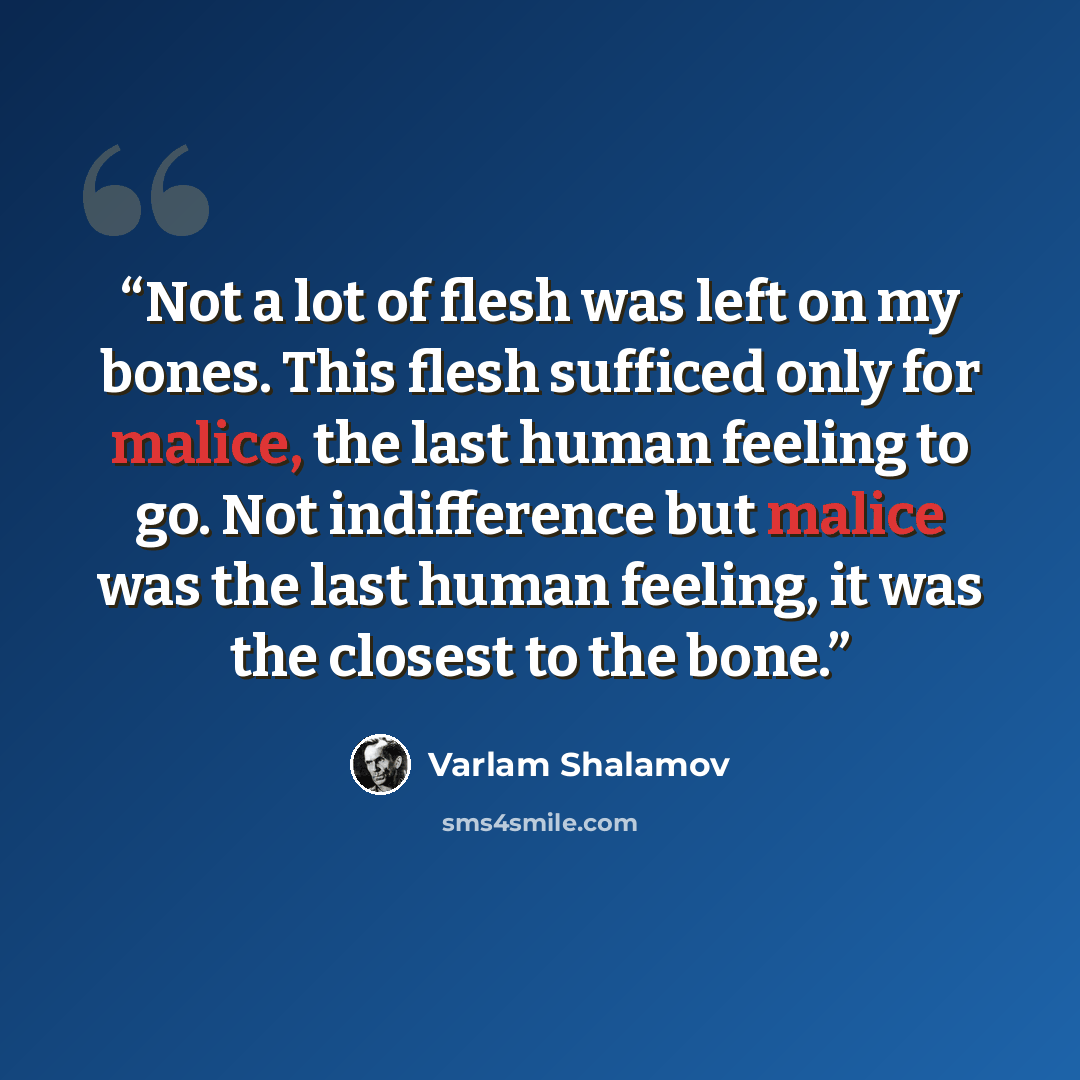 “Not a lot of flesh was left on my bones. This flesh sufficed only for malice, the last human feeling to go. Not indifference but malice was the last human feeling, it was the closest to the bone.” quote by Varlam Shalamov