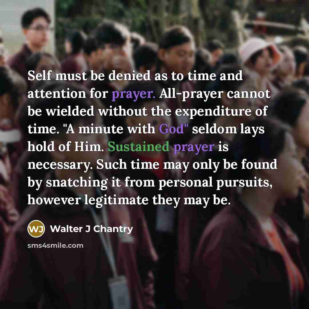 “Self must be denied as to time and attention for prayer. All-prayer cannot be wielded without the expenditure of time. "A minute with God" seldom lays hold of Him. Sustained prayer is necessary. Such time may only be found by snatching it from personal pursuits, however legitimate they may be.” quote by Walter J Chantry