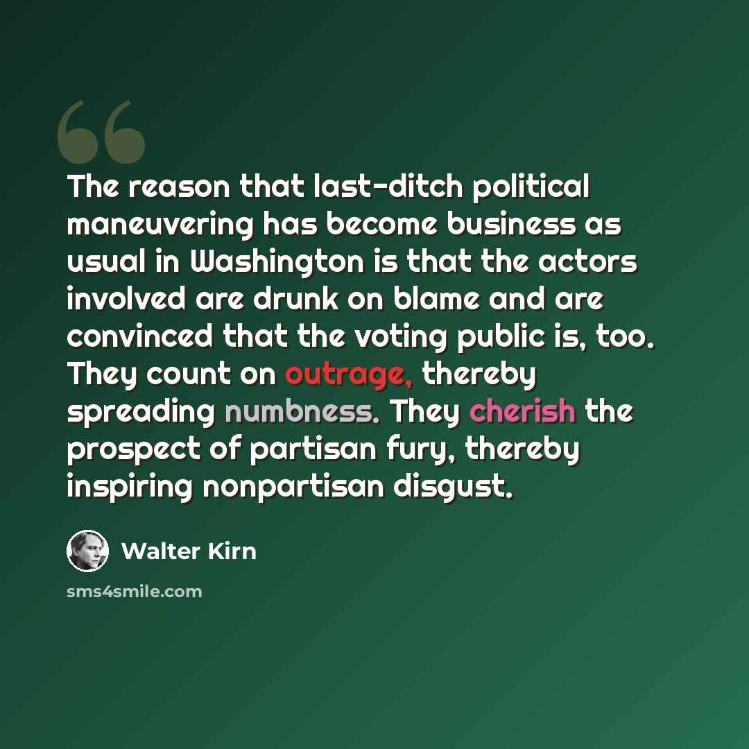 “The reason that last-ditch political maneuvering has become business as usual in Washington is that the actors involved are drunk on blame and are convinced that the voting public is, too. They count on outrage, thereby spreading numbness. They cherish the prospect of partisan fury, thereby…” quote by Walter Kirn