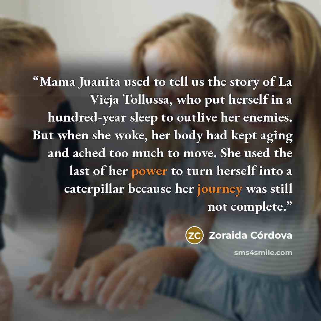 “Mama Juanita used to tell us the story of La Vieja Tollussa, who put herself in a hundred-year sleep to outlive her enemies. But when she woke, her body had kept aging and ached too much to move. She used the last of her power to turn herself into a caterpillar because her journey was still not…” quote by Zoraida Córdova