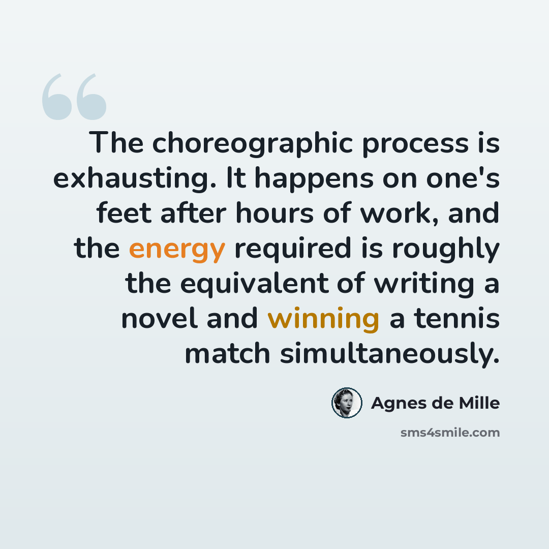 “The choreographic process is exhausting. It happens on one's feet after hours of work, and the energy required is roughly the equivalent of writing a novel and winning a tennis match simultaneously.” quote by Agnes de Mille