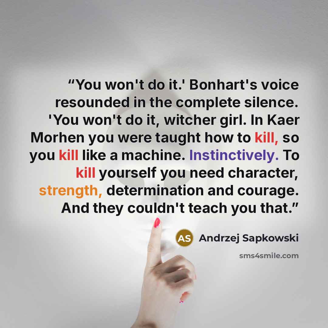 “You won't do it.' Bonhart's voice resounded in the complete silence. 'You won't do it, witcher girl. In Kaer Morhen you were taught how to kill, so you kill like a machine. Instinctively. To kill yourself you need character, strength, determination and courage. And they couldn't teach you that.” quote by Andrzej Sapkowski