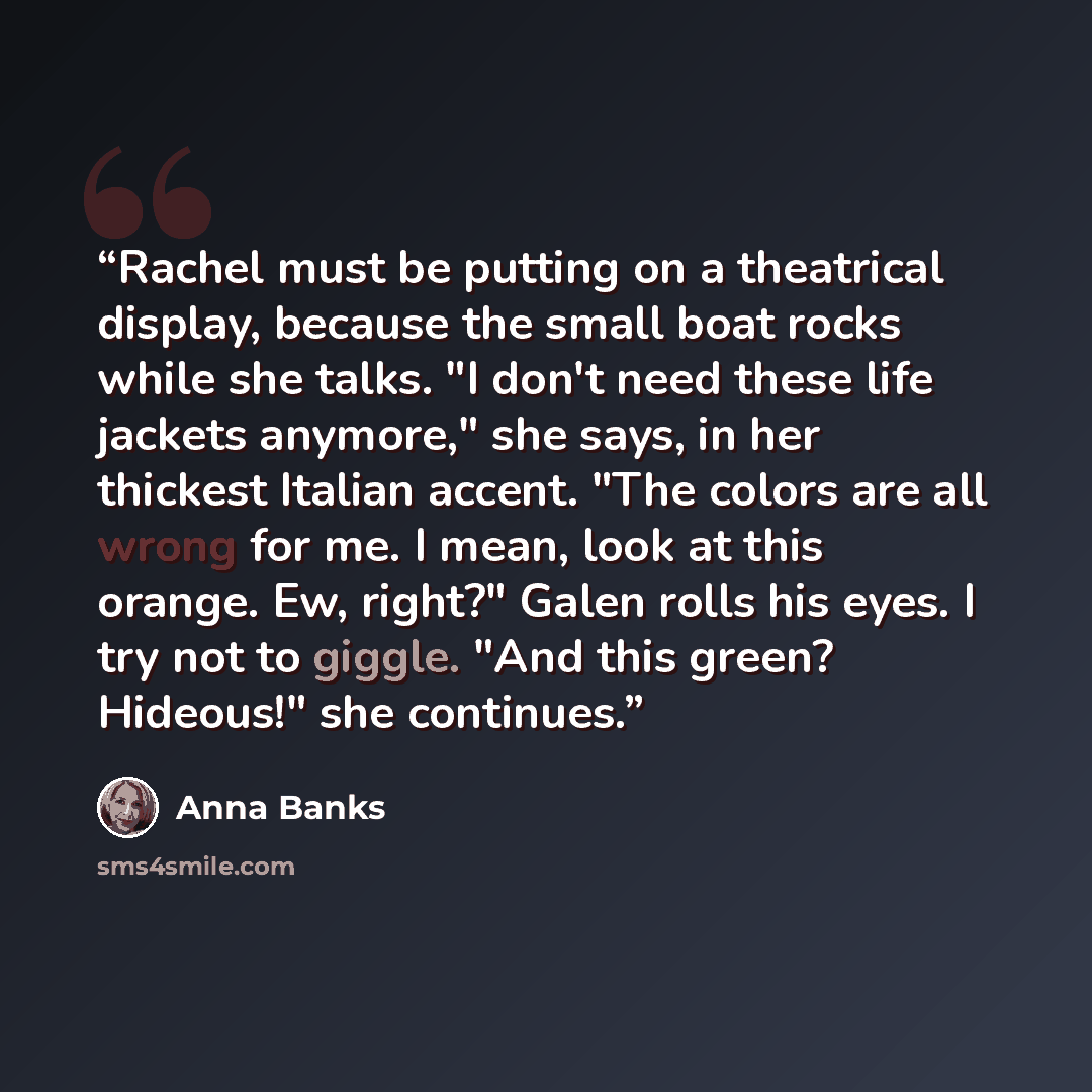 “Rachel must be putting on a theatrical display, because the small boat rocks while she talks. "I don't need these life jackets anymore," she says, in her thickest Italian accent. "The colors are all wrong for me. I mean, look at this orange. Ew, right?" Galen rolls his eyes. I try not to giggle…” quote by Anna Banks