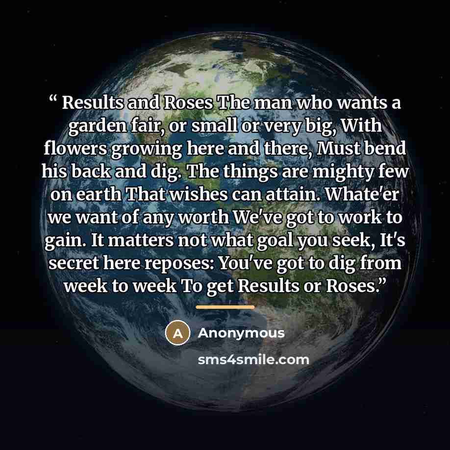 “Results and Roses The man who wants a garden fair, or small or very big, With flowers growing here and there, Must bend his back and dig. The things are mighty few on earth That wishes can attain. Whate'er we want of any worth We've got to work to gain. It matters not what goal you seek, It's…” quote by Anonymous