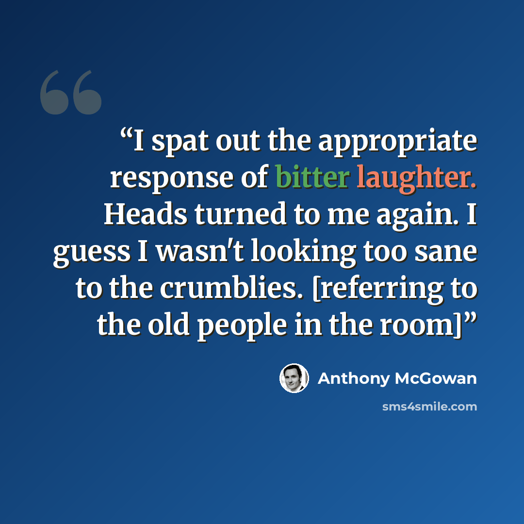 “I spat out the appropriate response of bitter laughter. Heads turned to me again. I guess I wasn't looking too sane to the crumblies. [referring to the old people in the room]” quote by Anthony McGowan