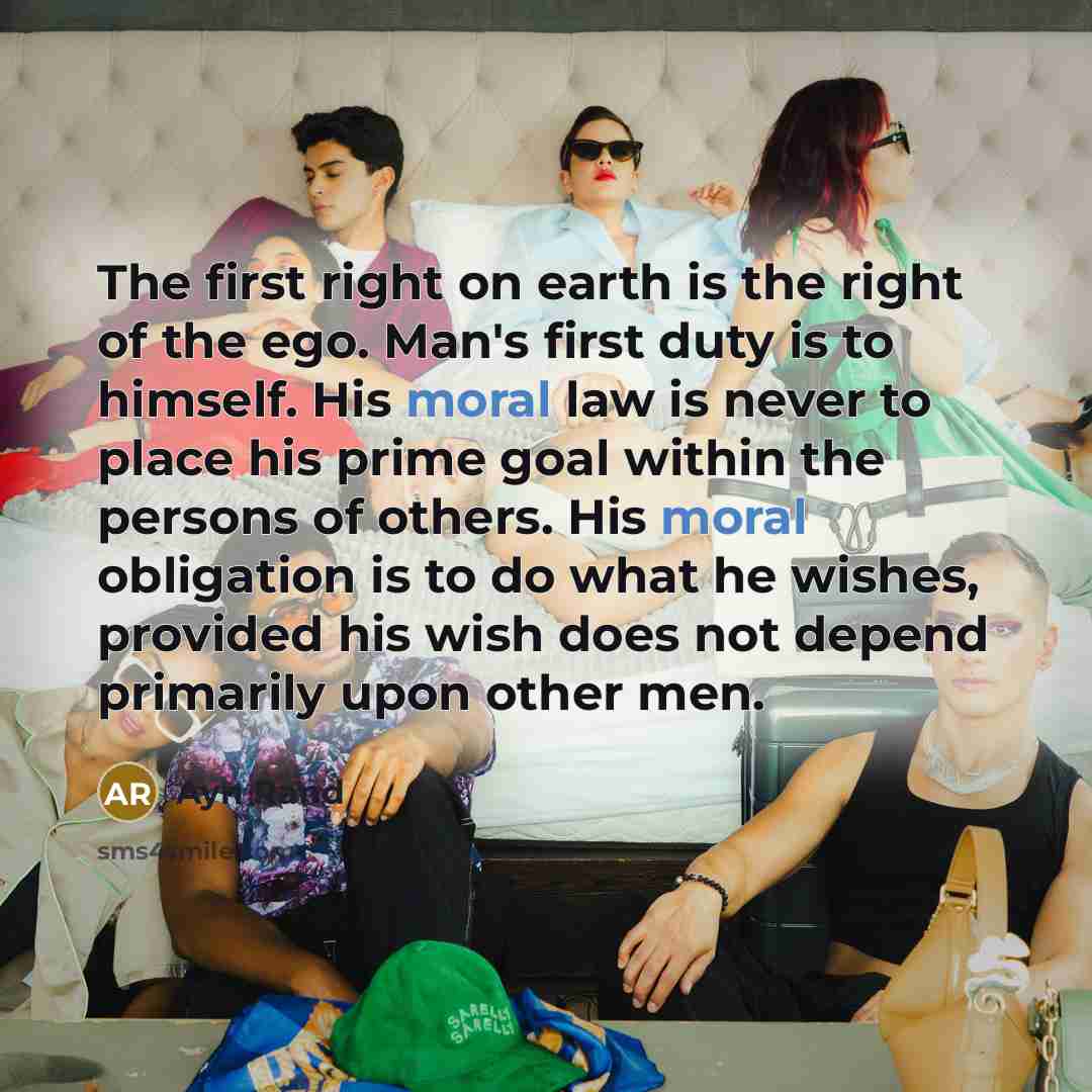 “The first right on earth is the right of the ego. Man's first duty is to himself. His moral law is never to place his prime goal within the persons of others. His moral obligation is to do what he wishes, provided his wish does not depend primarily upon other men.” quote by Ayn Rand