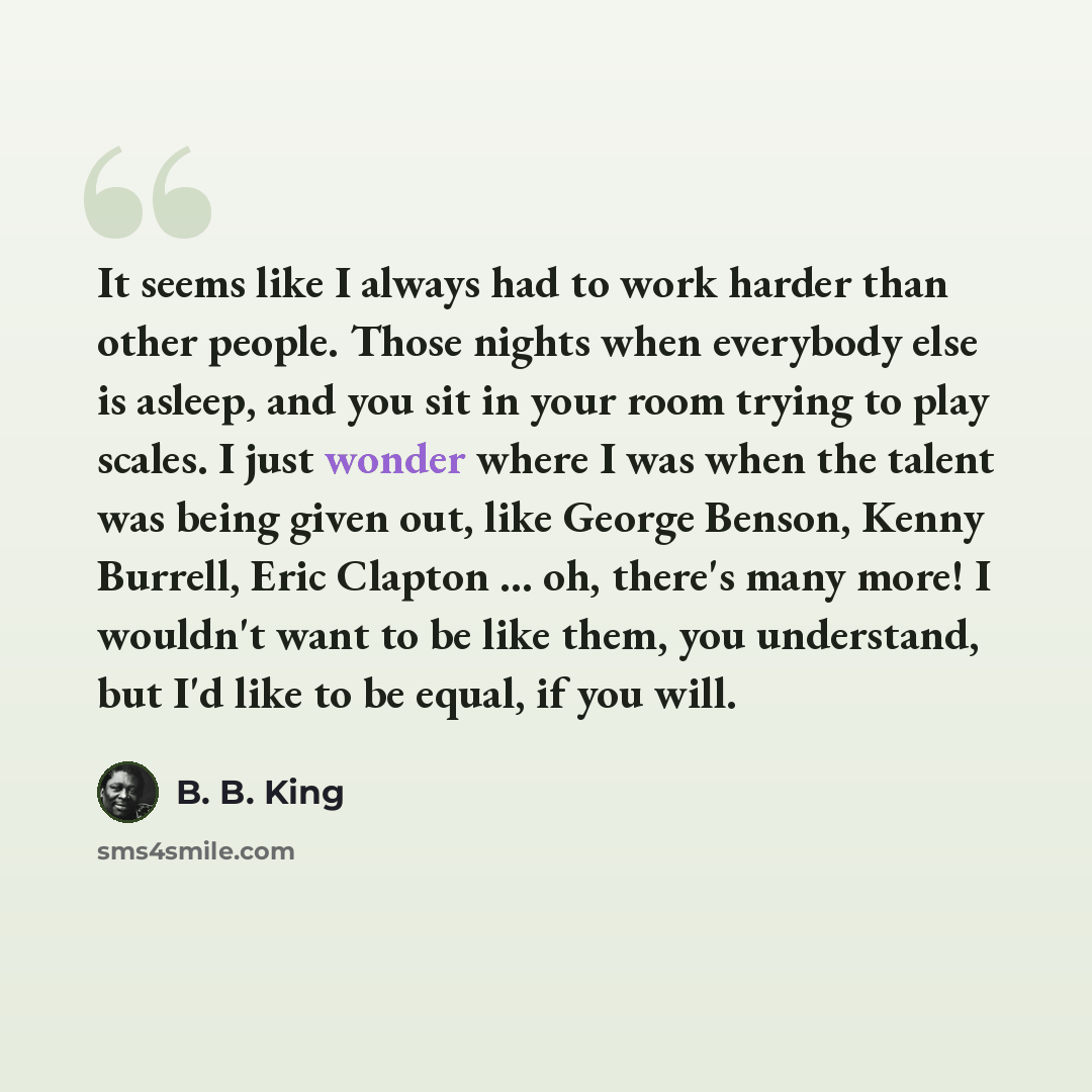 “It seems like I always had to work harder than other people. Those nights when everybody else is asleep, and you sit in your room trying to play scales. I just wonder where I was when the talent was being given out, like George Benson, Kenny Burrell, Eric Clapton ... oh, there's many more! I…” quote by B. B. King
