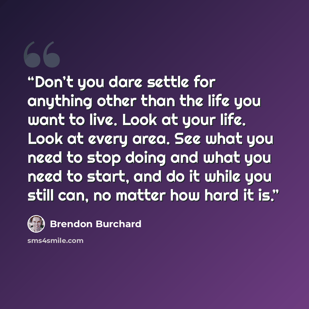“Don’t you dare settle for anything other than the life you want to live. Look at your life. Look at every area. See what you need to stop doing and what you need to start, and do it while you still can, no matter how hard it is.” quote by Brendon Burchard