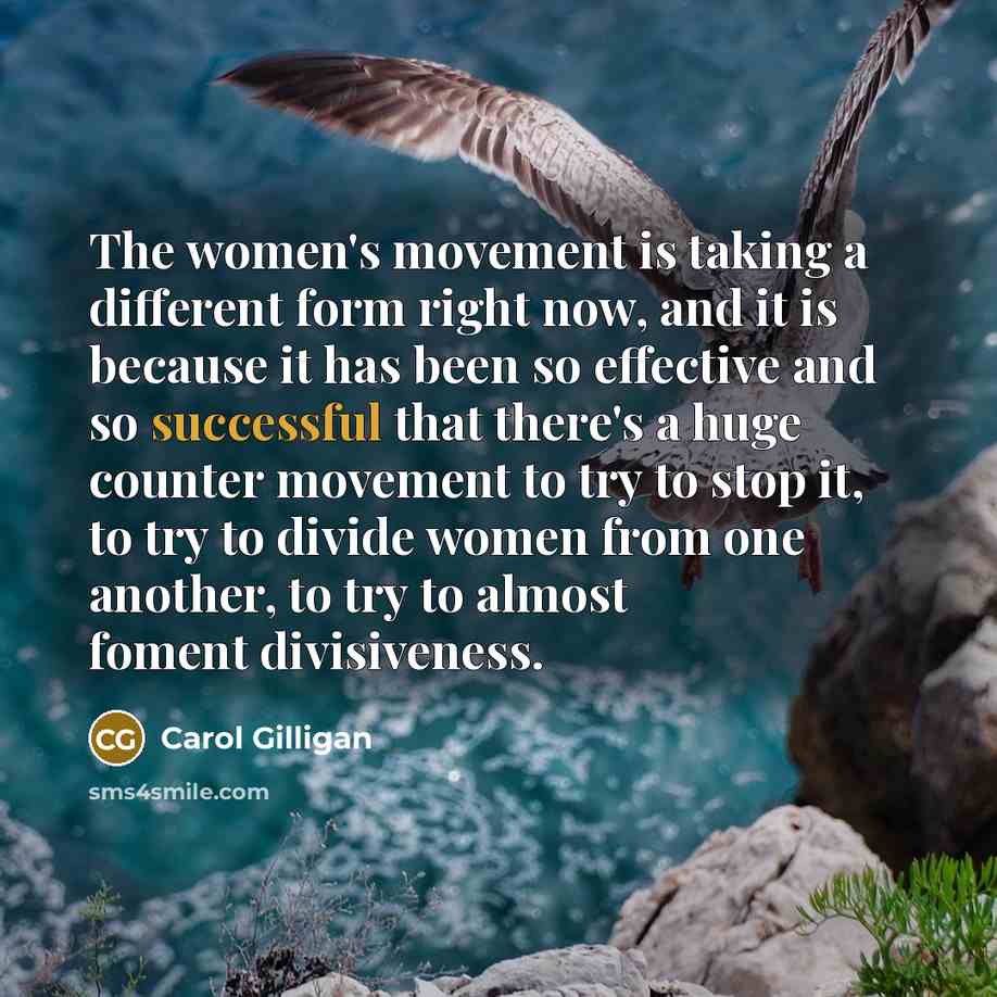 “The women's movement is taking a different form right now, and it is because it has been so effective and so successful that there's a huge counter movement to try to stop it, to try to divide women from one another, to try to almost foment divisiveness.” quote by Carol Gilligan
