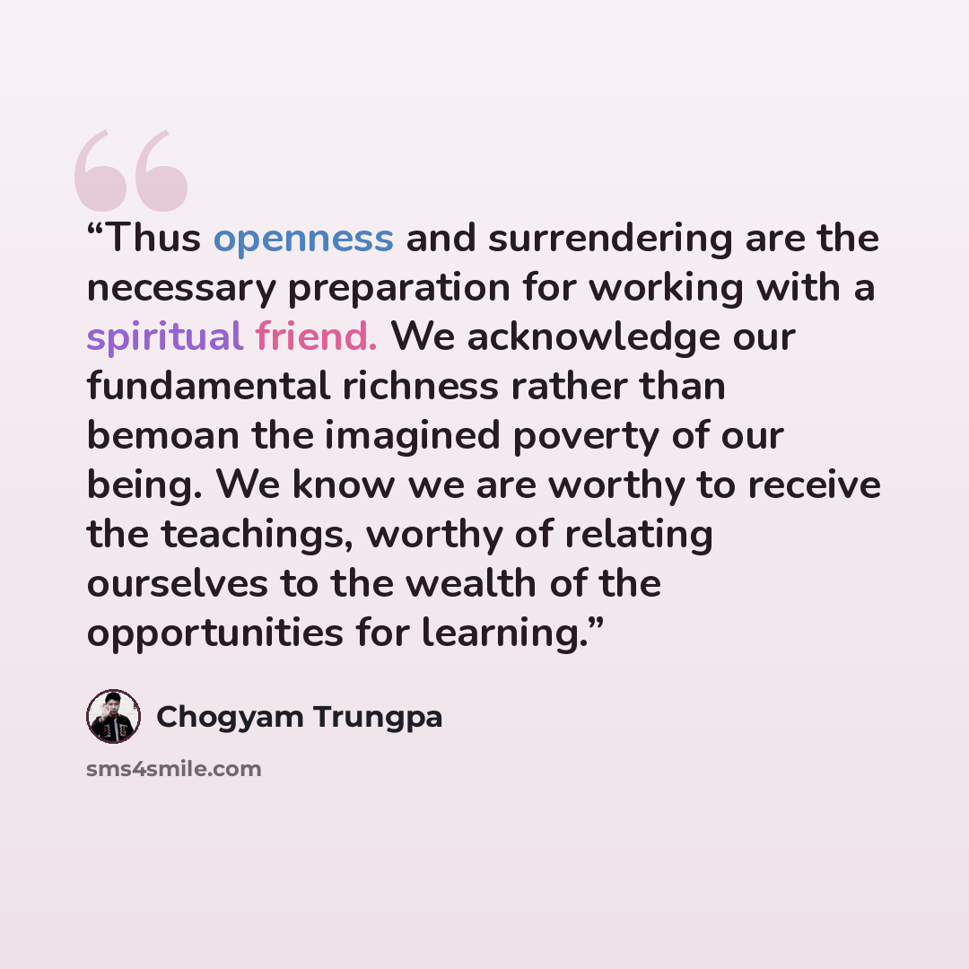 “Thus openness and surrendering are the necessary preparation for working with a spiritual friend. We acknowledge our fundamental richness rather than bemoan the imagined poverty of our being. We know we are worthy to receive the teachings, worthy of relating ourselves to the wealth of the…” quote by Chogyam Trungpa