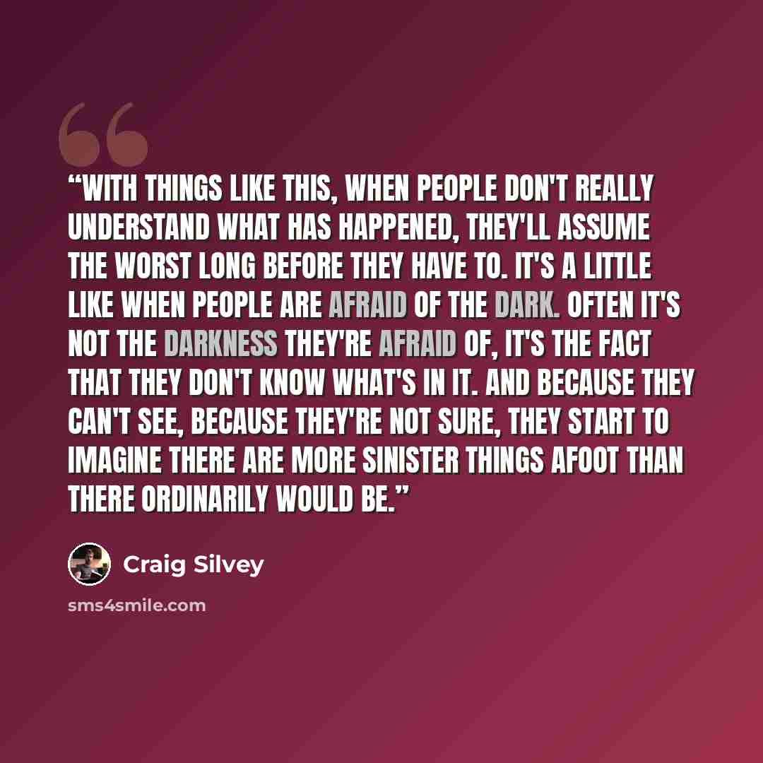“With things like this, when people don't really understand what has happened, they'll assume the worst long before they have to. It's a little like when people are afraid of the dark. Often it's not the darkness they're afraid of, it's the fact that they don't know what's in it. And because they…” quote by Craig Silvey
