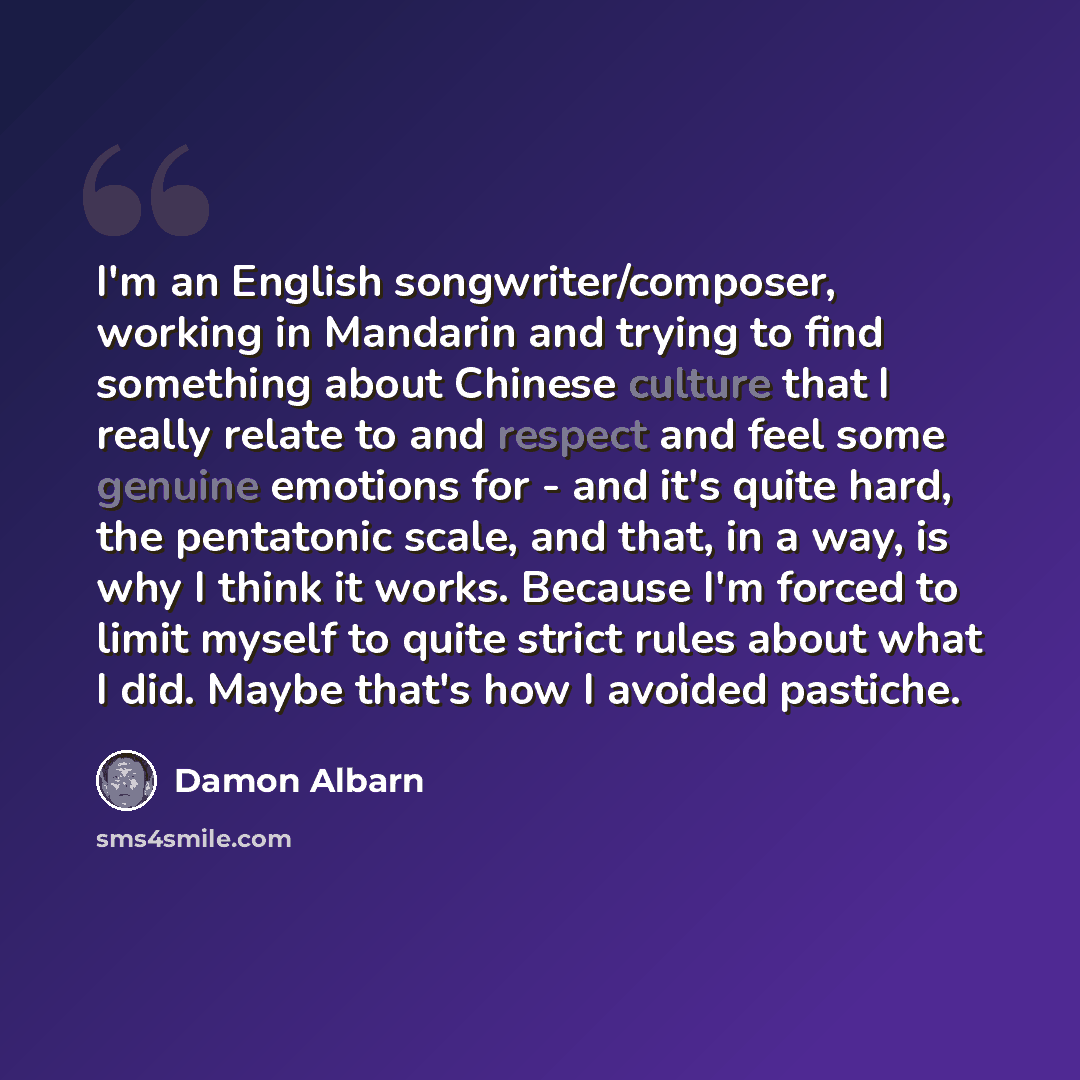 “I'm an English songwriter/composer, working in Mandarin and trying to find something about Chinese culture that I really relate to and respect and feel some genuine emotions for - and it's quite hard, the pentatonic scale, and that, in a way, is why I think it works. Because I'm forced to limit…” quote by Damon Albarn