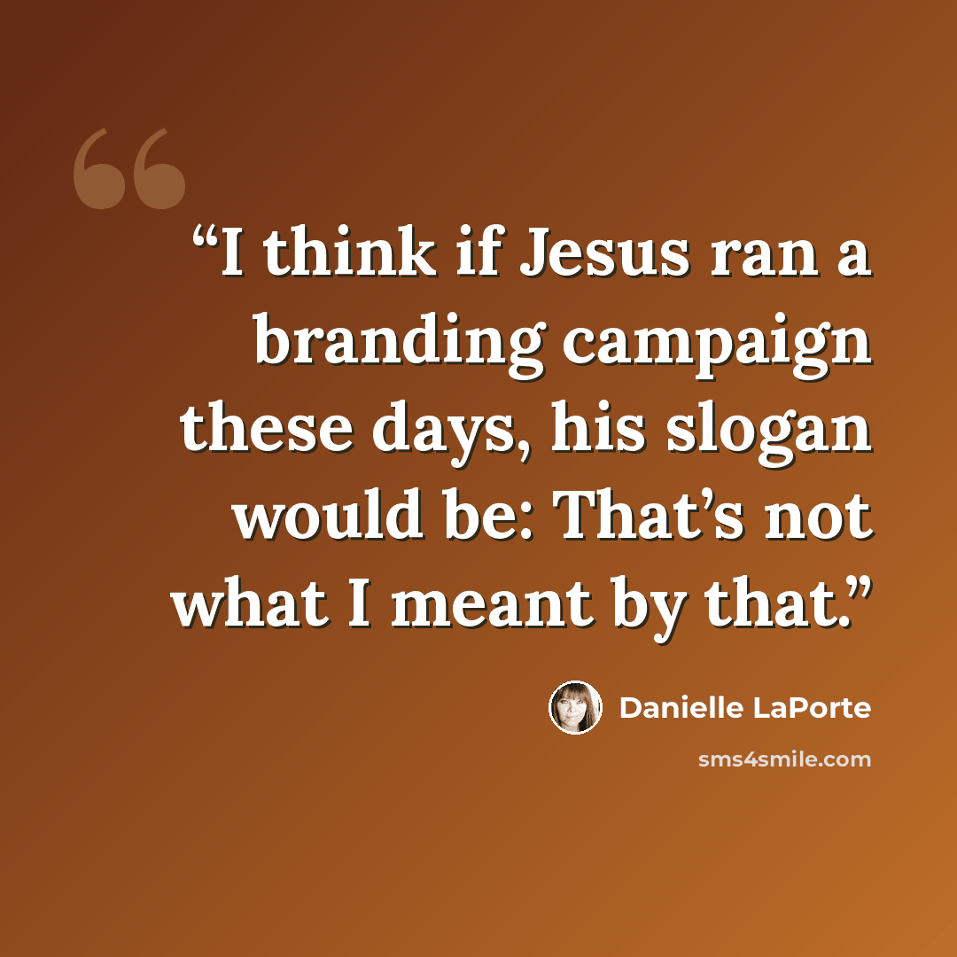 “I think if Jesus ran a branding campaign these days, his slogan would be: That’s not what I meant by that.” quote by Danielle LaPorte