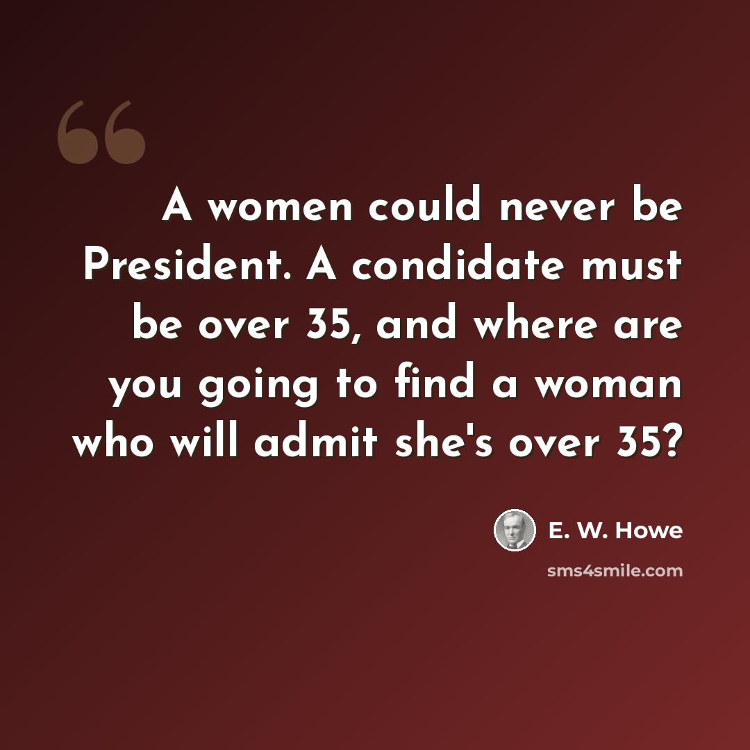 “A women could never be President. A condidate must be over 35, and where are you going to find a woman who will admit she's over 35?” quote by E. W. Howe