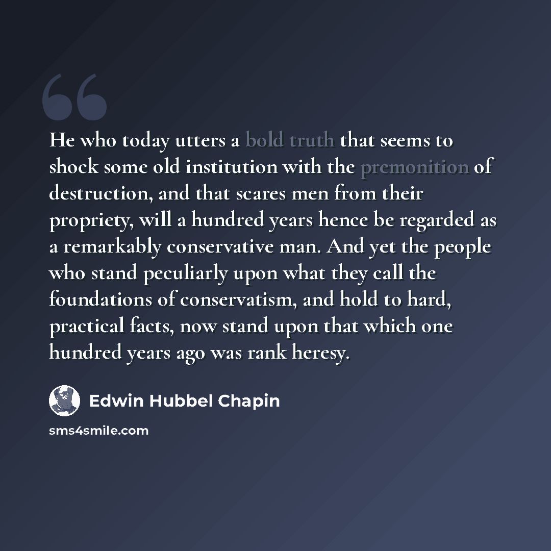“He who today utters a bold truth that seems to shock some old institution with the premonition of destruction, and that scares men from their propriety, will a hundred years hence be regarded as a remarkably conservative man. And yet the people who stand peculiarly upon what they call the…” quote by Edwin Hubbel Chapin