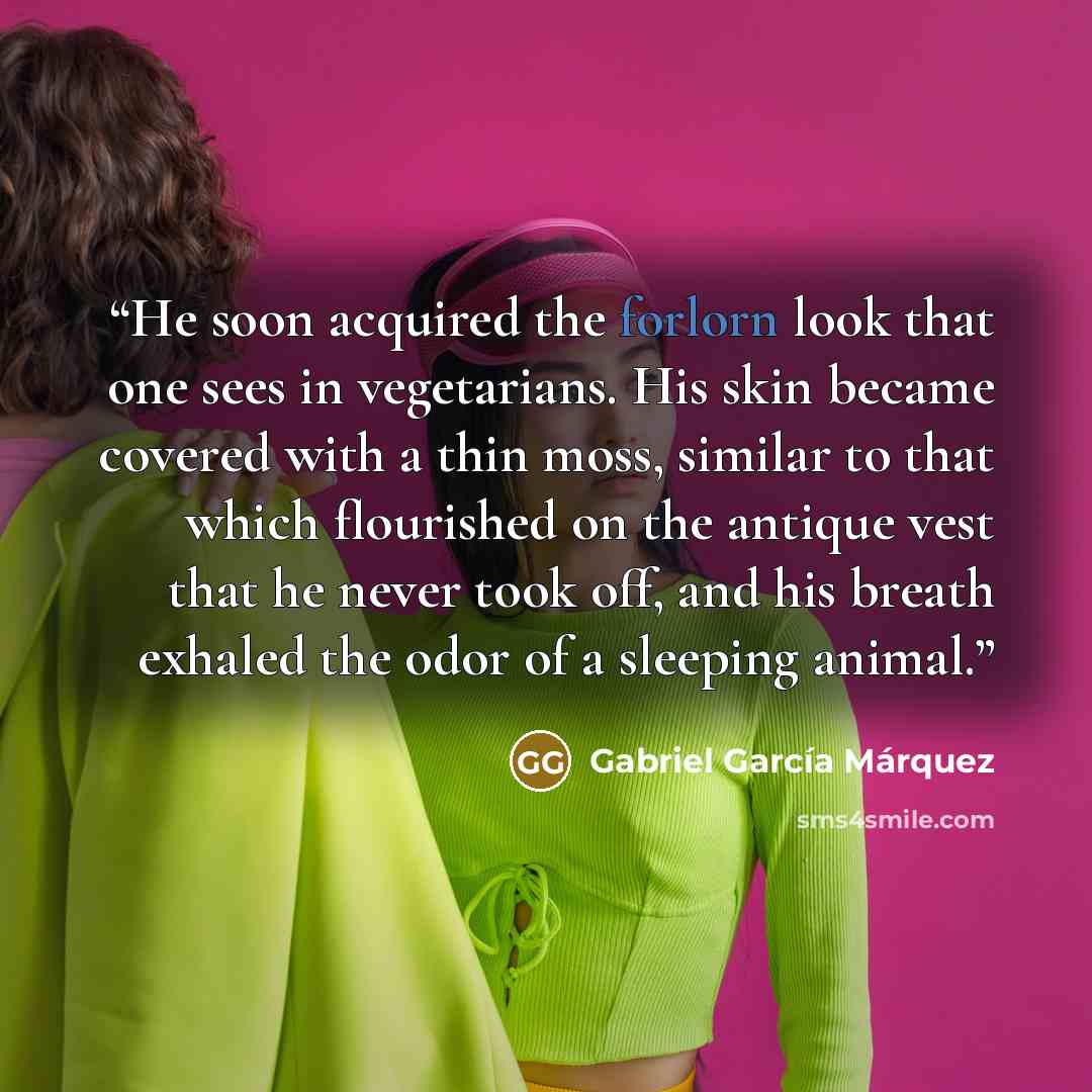 “He soon acquired the forlorn look that one sees in vegetarians. His skin became covered with a thin moss, similar to that which flourished on the antique vest that he never took off, and his breath exhaled the odor of a sleeping animal.” quote by Gabriel García Márquez