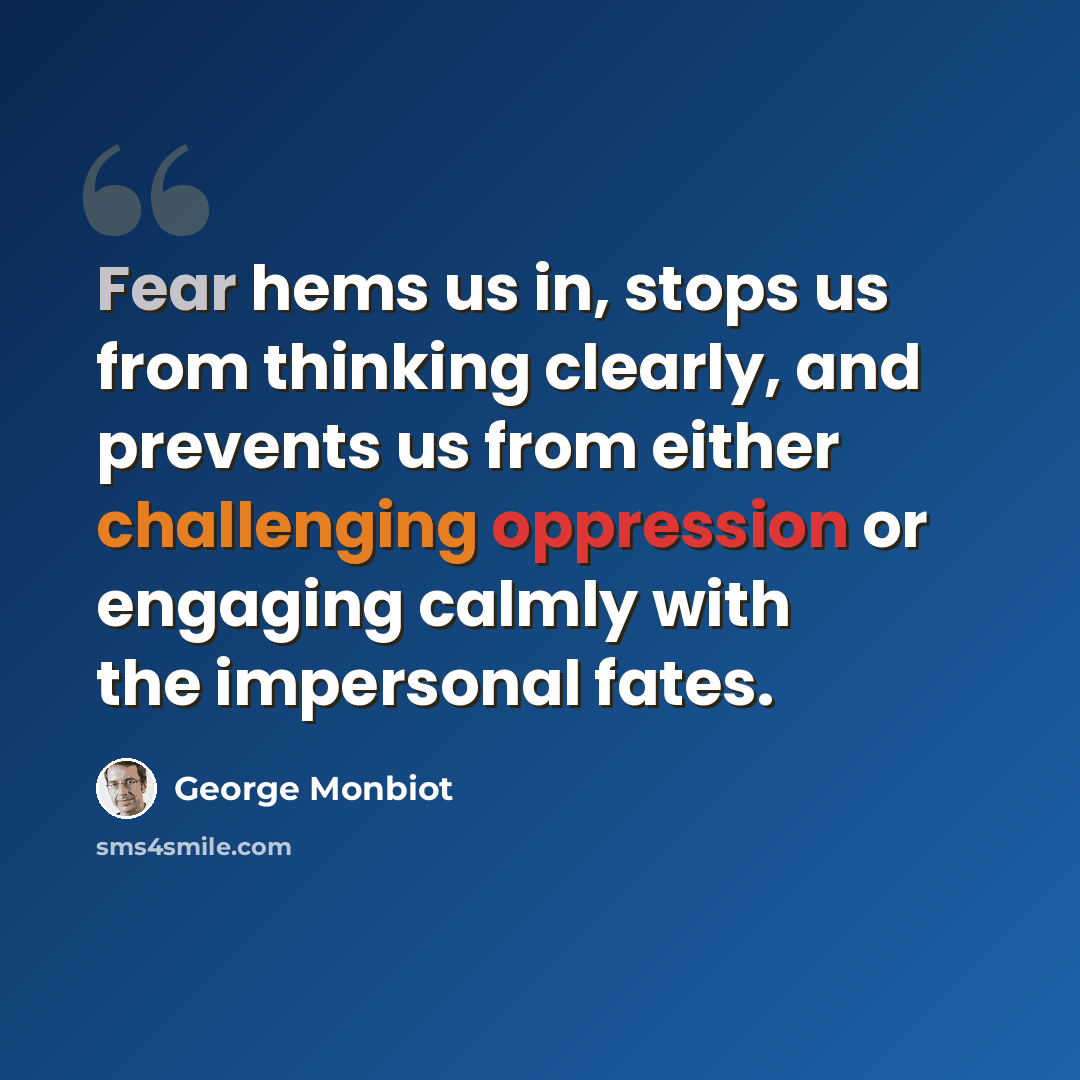 “Fear hems us in, stops us from thinking clearly, and prevents us from either challenging oppression or engaging calmly with the impersonal fates.” quote by George Monbiot