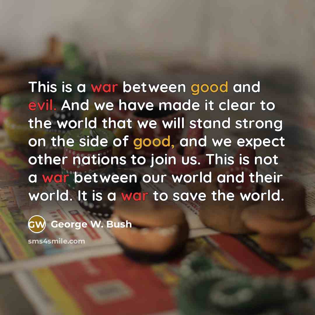 “This is a war between good and evil. And we have made it clear to the world that we will stand strong on the side of good, and we expect other nations to join us. This is not a war between our world and their world. It is a war to save the world.” quote by George W. Bush